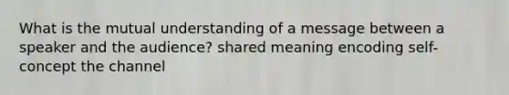 What is the mutual understanding of a message between a speaker and the audience? shared meaning encoding self-concept the channel