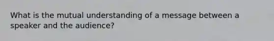 What is the mutual understanding of a message between a speaker and the audience?