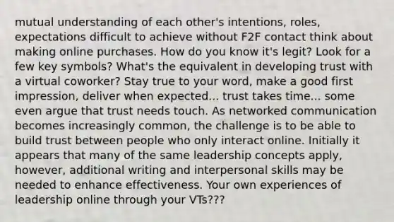 mutual understanding of each other's intentions, roles, expectations difficult to achieve without F2F contact think about making online purchases. How do you know it's legit? Look for a few key symbols? What's the equivalent in developing trust with a virtual coworker? Stay true to your word, make a good first impression, deliver when expected... trust takes time... some even argue that trust needs touch. As networked communication becomes increasingly common, the challenge is to be able to build trust between people who only interact online. Initially it appears that many of the same leadership concepts apply, however, additional writing and interpersonal skills may be needed to enhance effectiveness. Your own experiences of leadership online through your VTs???