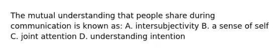 The mutual understanding that people share during communication is known as: A. intersubjectivity B. a sense of self C. joint attention D. understanding intention