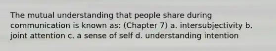 The mutual understanding that people share during communication is known as: (Chapter 7) a. intersubjectivity b. joint attention c. a sense of self d. understanding intention