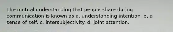 The mutual understanding that people share during communication is known as a. understanding intention. b. a sense of self. c. intersubjectivity. d. joint attention.