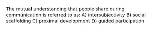 The mutual understanding that people share during communication is referred to as: A) intersubjectivity B) social scaffolding C) proximal development D) guided participation