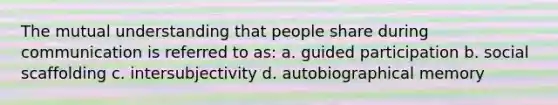 The mutual understanding that people share during communication is referred to as: a. guided participation b. social scaffolding c. intersubjectivity d. autobiographical memory