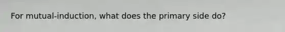 For mutual-induction, what does the primary side do?