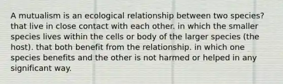 A mutualism is an ecological relationship between two species? that live in close contact with each other. in which the smaller species lives within the cells or body of the larger species (the host). that both benefit from the relationship. in which one species benefits and the other is not harmed or helped in any significant way.