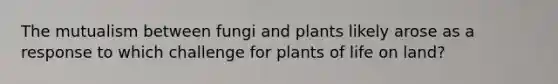 The mutualism between fungi and plants likely arose as a response to which challenge for plants of life on land?