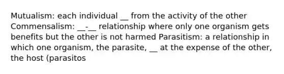 Mutualism: each individual __ from the activity of the other Commensalism: __-__ relationship where only one organism gets benefits but the other is not harmed Parasitism: a relationship in which one organism, the parasite, __ at the expense of the other, the host (parasitos