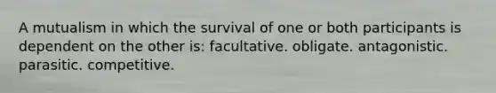 A mutualism in which the survival of one or both participants is dependent on the other is: facultative. obligate. antagonistic. parasitic. competitive.