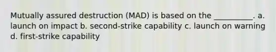 Mutually assured destruction (MAD) is based on the __________. a. launch on impact b. second-strike capability c. launch on warning d. first-strike capability