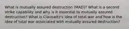 What is mutually assured destruction (MAD)? What is a second strike capability and why is it essential to mutually assured destruction? What is Clauswitz's idea of total war and how is the idea of total war associated with mutually assured destruction?