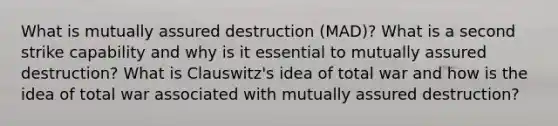 What is mutually assured destruction (MAD)? What is a second strike capability and why is it essential to mutually assured destruction? What is Clauswitz's idea of total war and how is the idea of total war associated with mutually assured destruction?