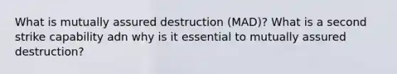 What is mutually assured destruction (MAD)? What is a second strike capability adn why is it essential to mutually assured destruction?