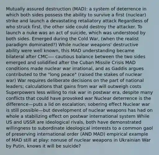 Mutually assured destruction (MAD): a system of deterrence in which both sides possess the ability to survive a first (nuclear) strike and launch a devastating retaliatory attack Regardless of who struck first, the other side could destroy the attacker. To launch a nuke was an act of suicide, which was understood by both sides. Emerged during the Cold War, (when the realist paradigm dominated?) While nuclear weapons' destructive ability were well known, this MAD understanding became bilateral after CMC—- cautious balance between the two sides emerged and solidified after the Cuban Missile Crisis MAD conditions made nuclear war irrational, and as Gaddis argues contributed to the "long peace" (raised the stakes of nuclear war) War requires deliberate decisions on the part of national leaders; calculations that gains from war will outweigh costs Superpowers less willing to risk war in postwar era, despite many conflicts that could have provoked war Nuclear deterrence is the difference—puts a lid on escalation; sobering effect Nuclear war is still possible—but development of nuclear weapons has had on whole a stabilizing effect on postwar international system While US and USSR are ideological rivals, both have demonstrated willingness to subordinate ideological interests to a common gaol of preserving international order (AND MAD) empirical example of MAD still at play: nonuse of nuclear weapons in Ukrainian War by Putin, knows it will be suicide?