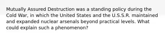 Mutually Assured Destruction was a standing policy during the Cold War, in which the United States and the U.S.S.R. maintained and expanded nuclear arsenals beyond practical levels. What could explain such a phenomenon?