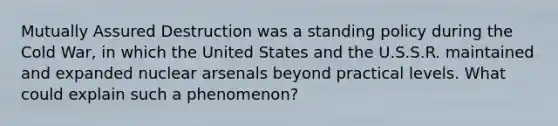 Mutually Assured Destruction was a standing policy during the Cold​ War, in which the United States and the U.S.S.R. maintained and expanded nuclear arsenals beyond practical levels. What could explain such a​ phenomenon?