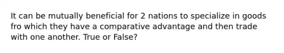 It can be mutually beneficial for 2 nations to specialize in goods fro which they have a comparative advantage and then trade with one another. True or False?