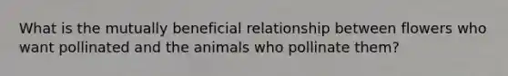 What is the mutually beneficial relationship between flowers who want pollinated and the animals who pollinate them?