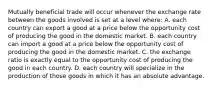 Mutually beneficial trade will occur whenever the exchange rate between the goods involved is set at a level where: A. each country can export a good at a price below the opportunity cost of producing the good in the domestic market. B. each country can import a good at a price below the opportunity cost of producing the good in the domestic market. C. the exchange ratio is exactly equal to the opportunity cost of producing the good in each country. D. each country will specialize in the production of those goods in which it has an absolute advantage.