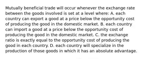 Mutually beneficial trade will occur whenever the exchange rate between the goods involved is set at a level where: A. each country can export a good at a price below the opportunity cost of producing the good in the domestic market. B. each country can import a good at a price below the opportunity cost of producing the good in the domestic market. C. the exchange ratio is exactly equal to the opportunity cost of producing the good in each country. D. each country will specialize in the production of those goods in which it has an absolute advantage.