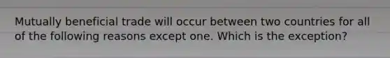 Mutually beneficial trade will occur between two countries for all of the following reasons except one. Which is the exception?