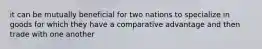 it can be mutually beneficial for two nations to specialize in goods for which they have a comparative advantage and then trade with one another