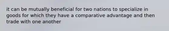 it can be mutually beneficial for two nations to specialize in goods for which they have a comparative advantage and then trade with one another