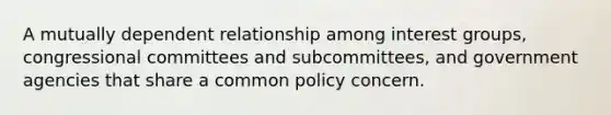 A mutually dependent relationship among interest groups, congressional committees and subcommittees, and government agencies that share a common policy concern.