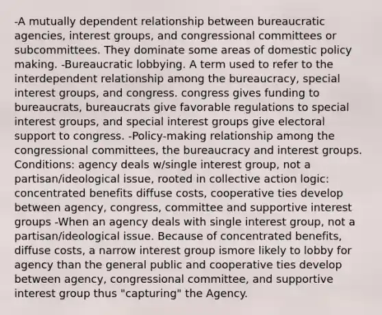 -A mutually dependent relationship between bureaucratic agencies, interest groups, and congressional committees or subcommittees. They dominate some areas of domestic policy making. -Bureaucratic lobbying. A term used to refer to the interdependent relationship among the bureaucracy, special interest groups, and congress. congress gives funding to bureaucrats, bureaucrats give favorable regulations to special interest groups, and special interest groups give electoral support to congress. -Policy-making relationship among the congressional committees, the bureaucracy and interest groups. Conditions: agency deals w/single interest group, not a partisan/ideological issue, rooted in collective action logic: concentrated benefits diffuse costs, cooperative ties develop between agency, congress, committee and supportive interest groups -When an agency deals with single interest group, not a partisan/ideological issue. Because of concentrated benefits, diffuse costs, a narrow interest group ismore likely to lobby for agency than the general public and cooperative ties develop between agency, congressional committee, and supportive interest group thus "capturing" the Agency.