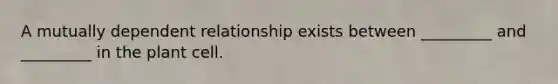 A mutually dependent relationship exists between _________ and _________ in the plant cell.