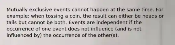 <a href='https://www.questionai.com/knowledge/ksIxF6M5Rk-mutually-exclusive-events' class='anchor-knowledge'>mutually exclusive events</a> cannot happen at the same time. For example: when tossing a coin, the result can either be heads or tails but cannot be both. Events are independent if the occurrence of one event does not influence (and is not influenced by) the occurrence of the other(s).