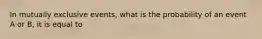 In mutually exclusive events, what is the probability of an event A or B, it is equal to