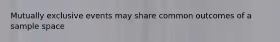 Mutually exclusive events may share common outcomes of a sample space