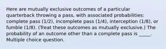 Here are mutually exclusive outcomes of a particular quarterback throwing a pass, with associated probabilities: complete pass (1/2), incomplete pass (1/4), interception (1/8), or fumble (1/8). (Treat these outcomes as mutually exclusive.) The probability of an outcome other than a complete pass is _____. Multiple choice question.