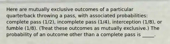 Here are mutually exclusive outcomes of a particular quarterback throwing a pass, with associated probabilities: complete pass (1/2), incomplete pass (1/4), interception (1/8), or fumble (1/8). (Treat these outcomes as mutually exclusive.) The probability of an outcome other than a complete pass is _____.