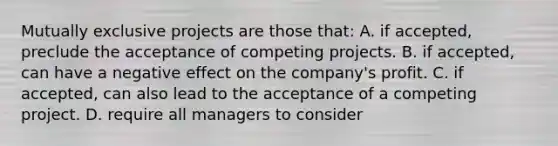 Mutually exclusive projects are those that: A. if accepted, preclude the acceptance of competing projects. B. if accepted, can have a negative effect on the company's profit. C. if accepted, can also lead to the acceptance of a competing project. D. require all managers to consider