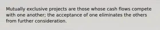 Mutually exclusive projects are those whose cash flows compete with one another; the acceptance of one eliminates the others from further consideration.