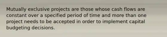 Mutually exclusive projects are those whose cash flows are constant over a specified period of time and more than one project needs to be accepted in order to implement capital budgeting decisions.