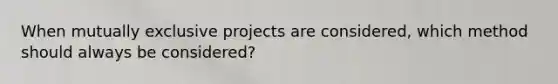 When mutually exclusive projects are considered, which method should always be considered?