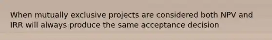 When mutually exclusive projects are considered both NPV and IRR will always produce the same acceptance decision