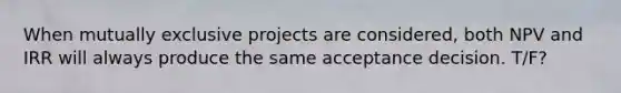 When mutually exclusive projects are considered, both NPV and IRR will always produce the same acceptance decision. T/F?