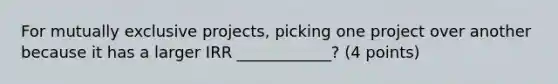 For mutually exclusive projects, picking one project over another because it has a larger IRR ____________? (4 points)