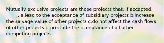 Mutually exclusive projects are those projects that, if accepted, _____. a.lead to the acceptance of subsidiary projects b.increase the salvage value of other projects c.do not affect the cash flows of other projects d.preclude the acceptance of all other competing projects