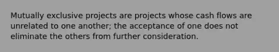 Mutually exclusive projects are projects whose cash flows are unrelated to one another; the acceptance of one does not eliminate the others from further consideration.