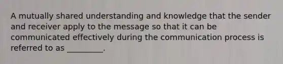 A mutually shared understanding and knowledge that the sender and receiver apply to the message so that it can be communicated effectively during the communication process is referred to as _________.