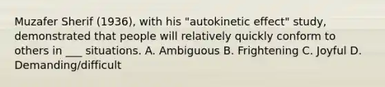 Muzafer Sherif (1936), with his "autokinetic effect" study, demonstrated that people will relatively quickly conform to others in ___ situations. A. Ambiguous B. Frightening C. Joyful D. Demanding/difficult