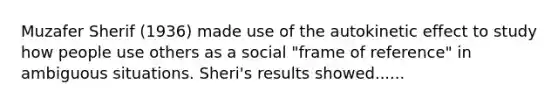 Muzafer Sherif (1936) made use of the autokinetic effect to study how people use others as a social "frame of reference" in ambiguous situations. Sheri's results showed......