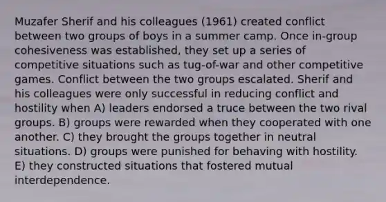 Muzafer Sherif and his colleagues (1961) created conflict between two groups of boys in a summer camp. Once in-group cohesiveness was established, they set up a series of competitive situations such as tug-of-war and other competitive games. Conflict between the two groups escalated. Sherif and his colleagues were only successful in reducing conflict and hostility when A) leaders endorsed a truce between the two rival groups. B) groups were rewarded when they cooperated with one another. C) they brought the groups together in neutral situations. D) groups were punished for behaving with hostility. E) they constructed situations that fostered mutual interdependence.