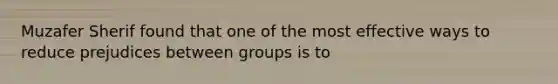 Muzafer Sherif found that one of the most effective ways to reduce prejudices between groups is to