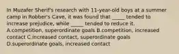 In Muzafer Sherif's research with 11-year-old boys at a summer camp in Robber's Cave, it was found that _____ tended to increase prejudice, while _____ tended to reduce it. A.competition, superordinate goals B.competition, increased contact C.increased contact, superordinate goals D.superordinate goals, increased contact